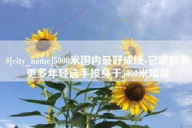 景德镇5000米国内最好成绩-它激励着更多年轻选手投身于5000米项目