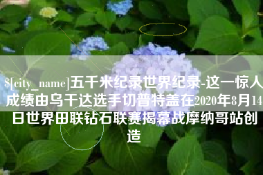 景德镇五千米纪录世界纪录-这一惊人成绩由乌干达选手切普特盖在2020年8月14日世界田联钻石联赛揭幕战摩纳哥站创造