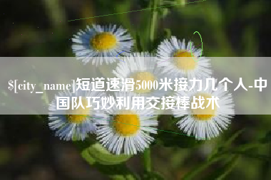 景德镇短道速滑5000米接力几个人-中国队巧妙利用交接棒战术
