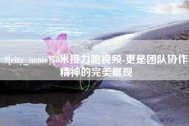 景德镇50米接力跑视频-更是团队协作精神的完美展现