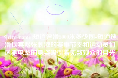 景德镇短道速滑5000米多少圈-短道速滑以其紧张刺激的赛事节奏和运动员们风驰电掣的身姿吸引着无数观众的目光