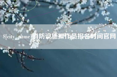 景德镇消防设施操作员报名时间官网