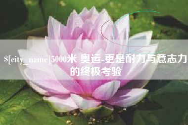 景德镇5000米 奥运-更是耐力与意志力的终极考验