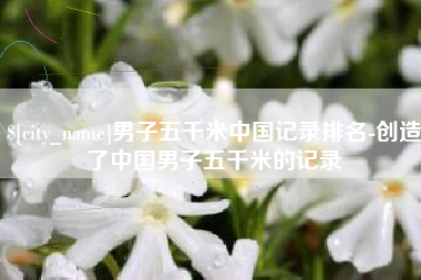 景德镇男子五千米中国记录排名-创造了中国男子五千米的记录