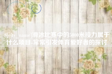 景德镇滑冰比赛中的5000米接力属于什么项目-常常引发体育爱好者的探讨