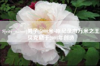 景德镇男子 5000米-原纪录由万米之王贝克勒于2004年创造