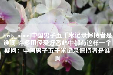 景德镇中国男子五千米记录保持者是谁啊-许多田径爱好者心中都有这样一个疑问：中国男子五千米记录保持者是谁啊
