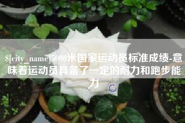 景德镇5000米国家运动员标准成绩-意味着运动员具备了一定的耐力和跑步能力