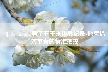 景德镇男子五千米世界纪录-他凭借对节奏的精准把控
