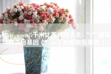 景德镇5千米比赛视频大全-“V”通常与病毒癌基因（V-onc）和细胞癌基因（C-onc）相关