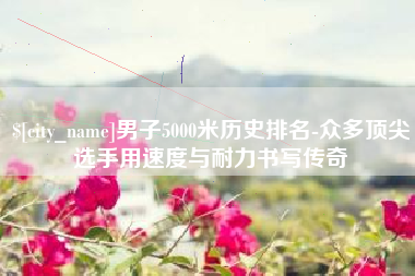 景德镇男子5000米历史排名-众多顶尖选手用速度与耐力书写传奇