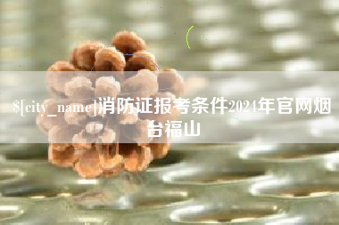 景德镇消防证报考条件2024年官网烟台福山
